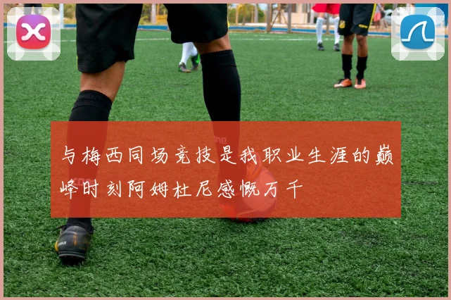 与梅西同场竞技是我职业生涯的巅峰时刻阿姆杜尼感慨万千