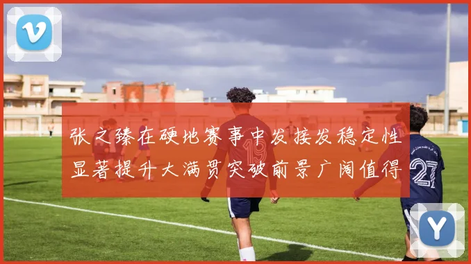 张之臻在硬地赛事中发接发稳定性显著提升大满贯突破前景广阔值得期待