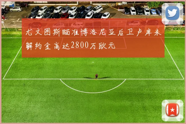 尤文图斯瞄准博洛尼亚后卫卢库米解约金高达2800万欧元