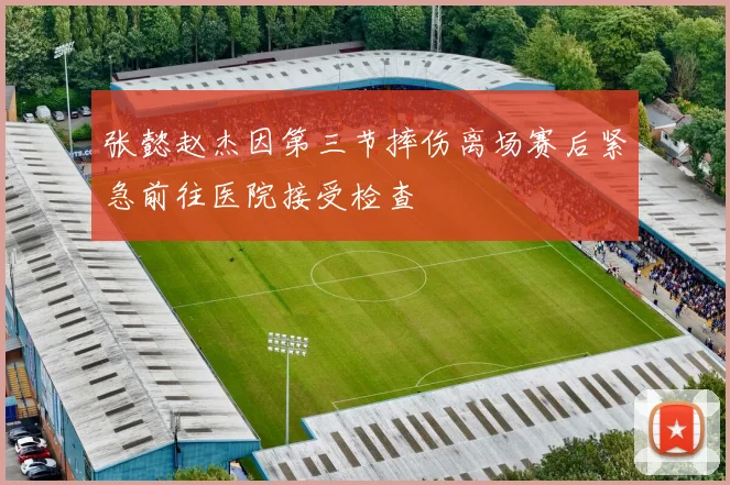 张懿赵杰因第三节摔伤离场赛后紧急前往医院接受检查