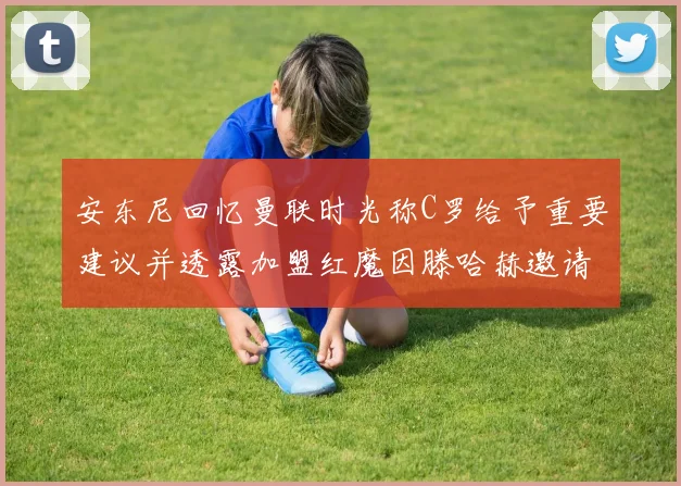 安东尼回忆曼联时光称C罗给予重要建议并透露加盟红魔因滕哈赫邀请