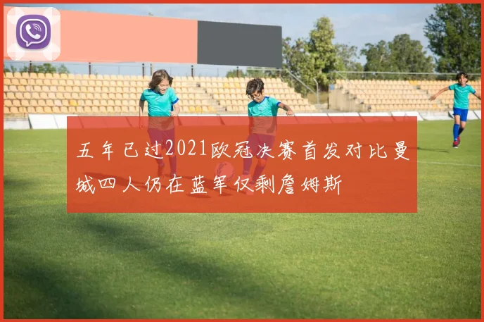 五年已过2021欧冠决赛首发对比曼城四人仍在蓝军仅剩詹姆斯