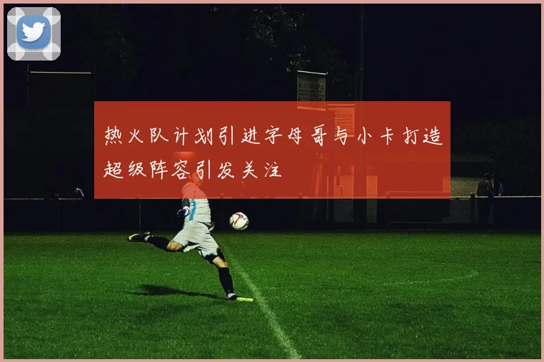 热火队计划引进字母哥与小卡打造超级阵容引发关注