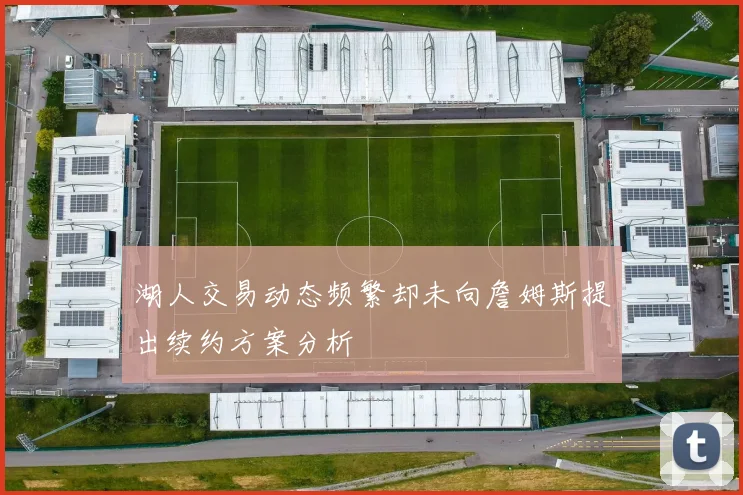 湖人交易动态频繁却未向詹姆斯提出续约方案分析