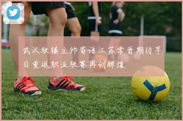 武汉联镇主帅寄语江苏常晋期待早日重返职业联赛再创辉煌