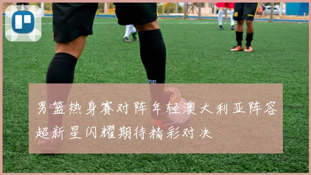 男篮热身赛对阵年轻澳大利亚阵容超新星闪耀期待精彩对决