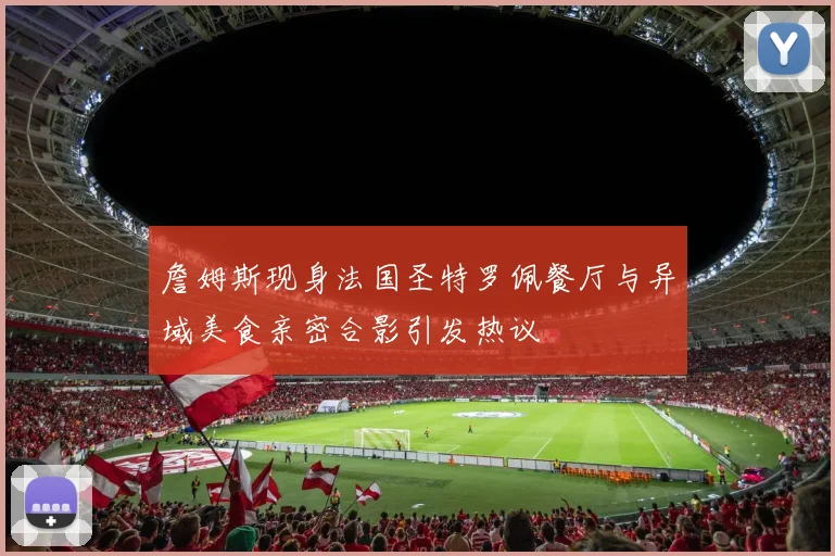 詹姆斯现身法国圣特罗佩餐厅与异域美食亲密合影引发热议