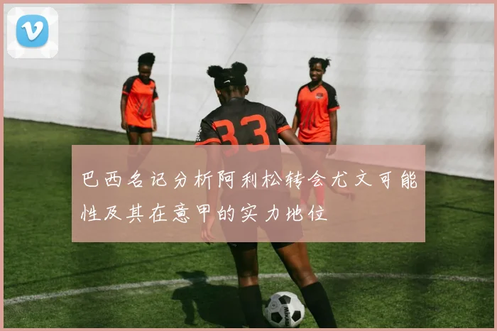 巴西名记分析阿利松转会尤文可能性及其在意甲的实力地位