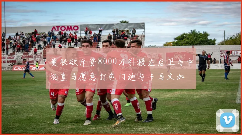 曼联欲斥资8000万引援左后卫与中场皇马愿意打包门迪与卡马文加