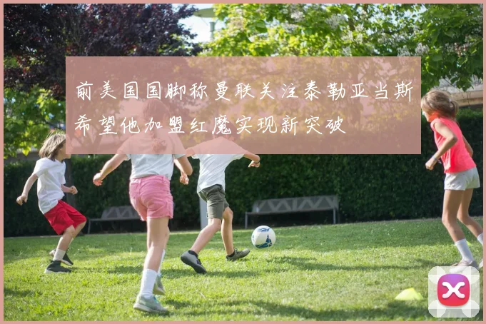 前美国国脚称曼联关注泰勒亚当斯希望他加盟红魔实现新突破