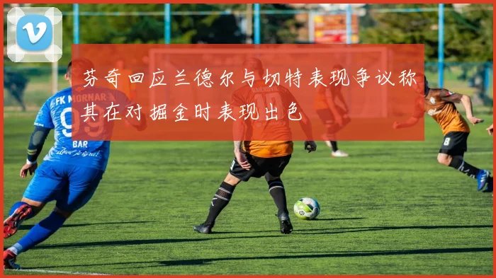 芬奇回应兰德尔与切特表现争议称其在对掘金时表现出色