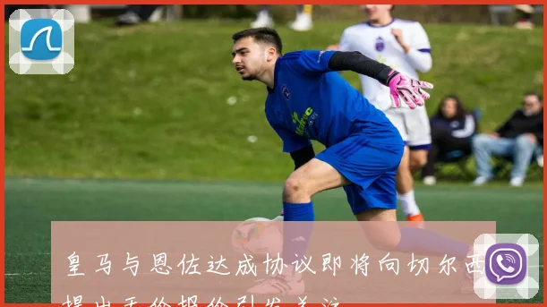 皇马与恩佐达成协议即将向切尔西提出天价报价引发关注
