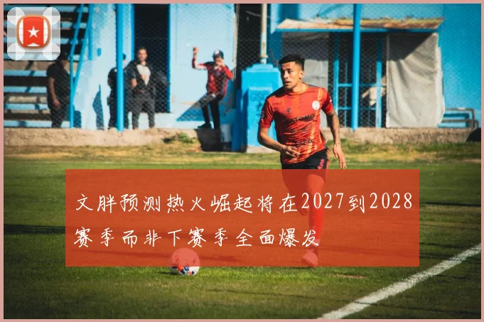 文胖预测热火崛起将在2027到2028赛季而非下赛季全面爆发