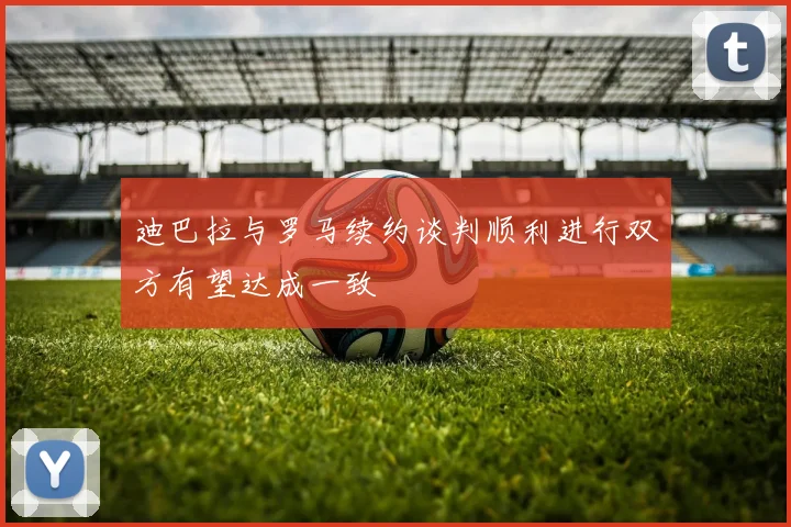 迪巴拉与罗马续约谈判顺利进行双方有望达成一致