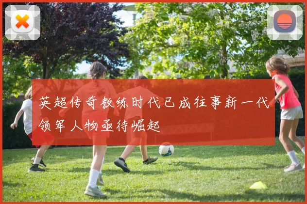 英超传奇教练时代已成往事新一代领军人物亟待崛起