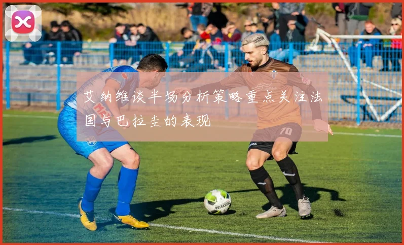 艾纳维谈半场分析策略重点关注法国与巴拉圭的表现