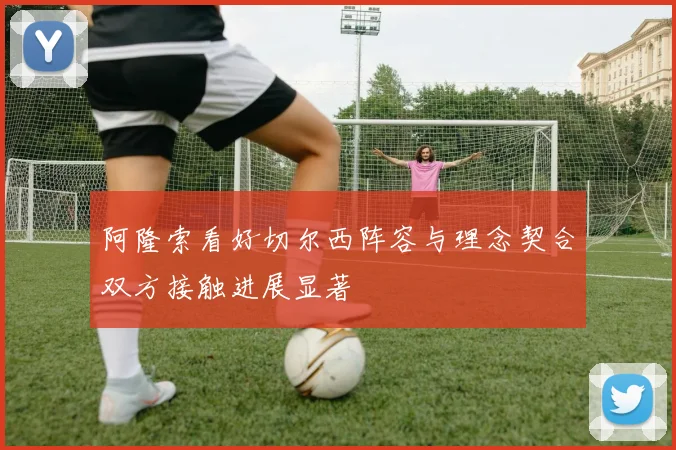阿隆索看好切尔西阵容与理念契合双方接触进展显著