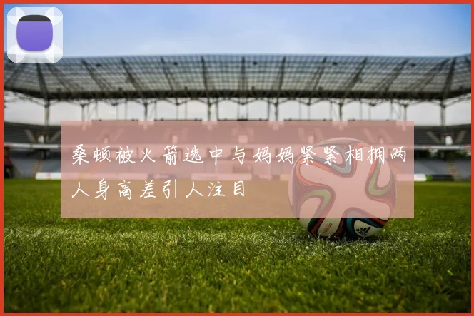 桑顿被火箭选中与妈妈紧紧相拥两人身高差引人注目